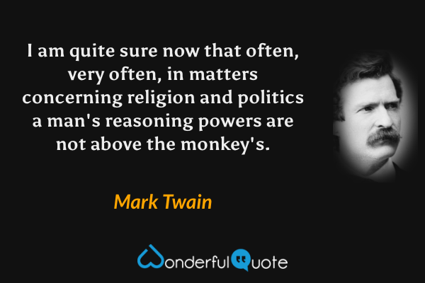 I am quite sure now that often, very often, in matters concerning religion and politics a man's reasoning powers are not above the monkey's. - Mark Twain quote.