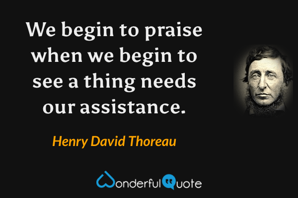 We begin to praise when we begin to see a thing needs our assistance. - Henry David Thoreau quote.