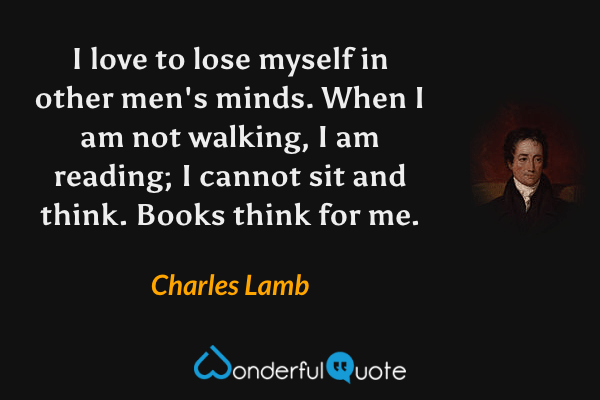 I love to lose myself in other men's minds.  When I am not walking, I am reading; I cannot sit and think.  Books think for me. - Charles Lamb quote.