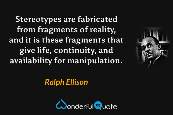 Stereotypes are fabricated from fragments of reality, and it is these fragments that give life, continuity, and availability for manipulation. - Ralph Ellison quote.