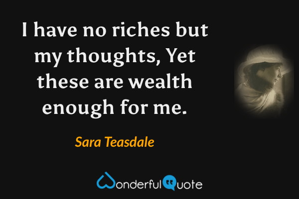 I have no riches but my thoughts,
Yet these are wealth enough for me. - Sara Teasdale quote.