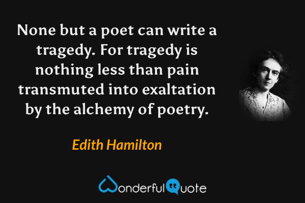 None but a poet can write a tragedy.  For tragedy is nothing less than pain transmuted into exaltation by the alchemy of poetry. - Edith Hamilton quote.