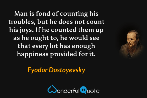 Man is fond of counting his troubles, but he does not count his joys.  If he counted them up as he ought to, he would see that every lot has enough happiness provided for it. - Fyodor Dostoyevsky quote.