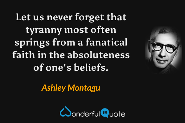 Let us never forget that tyranny most often springs from a fanatical faith in the absoluteness of one's beliefs. - Ashley Montagu quote.