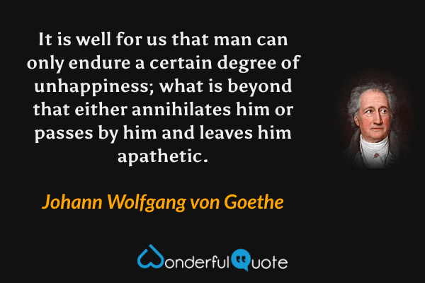 It is well for us that man can only endure a certain degree of unhappiness; what is beyond that either annihilates him or passes by him and leaves him apathetic. - Johann Wolfgang von Goethe quote.