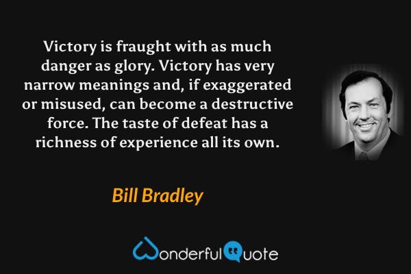 Victory is fraught with as much danger as glory.  Victory has very narrow meanings and, if exaggerated or misused, can become a destructive force.  The taste of defeat has a richness of experience all its own. - Bill Bradley quote.