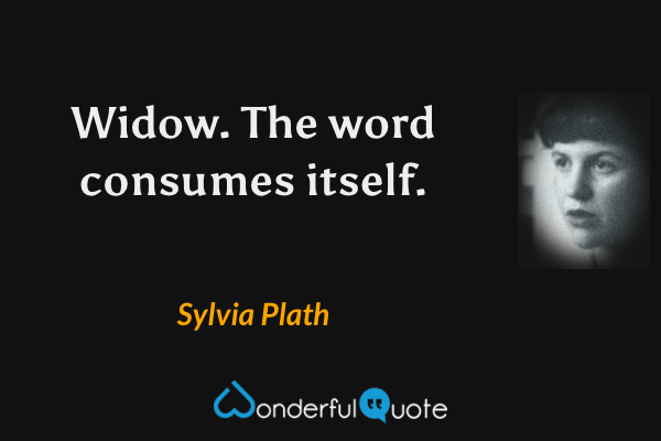 Widow.  The word consumes itself. - Sylvia Plath quote.