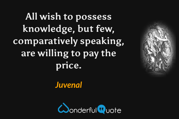 All wish to possess knowledge, but few, comparatively speaking, are willing to pay the price. - Juvenal quote.