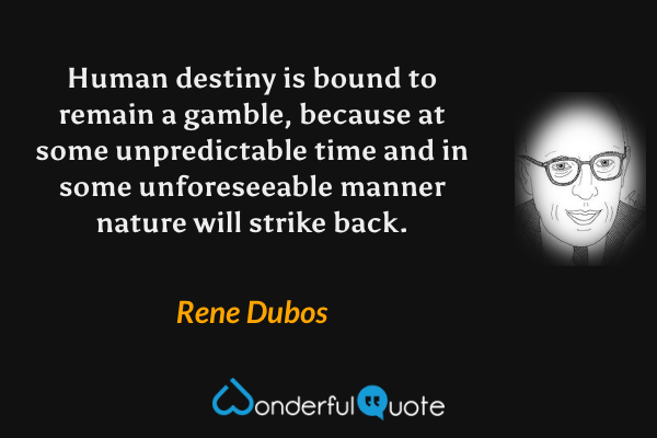 Human destiny is bound to remain a gamble, because at some unpredictable time and in some unforeseeable manner nature will strike back. - Rene Dubos quote.