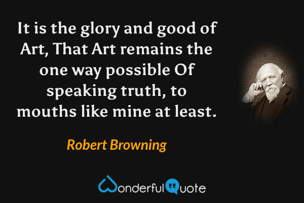 It is the glory and good of Art, 
That Art remains the one way possible 
Of speaking truth, to mouths like mine at least. - Robert Browning quote.