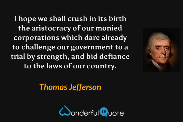 I hope we shall crush in its birth the aristocracy of our monied corporations which dare already to challenge our government to a trial by strength, and bid defiance to the laws of our country. - Thomas Jefferson quote.