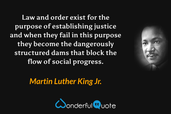 Law and order exist for the purpose of establishing justice and when they fail in this purpose they become the dangerously structured dams that block the flow of social progress. - Martin Luther King Jr. quote.