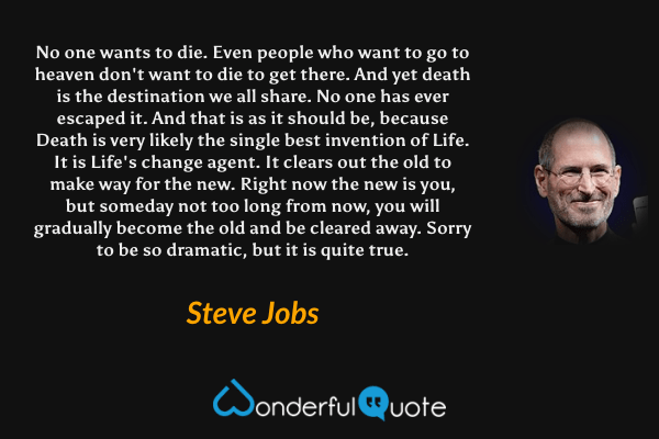 No one wants to die. Even people who want to go to heaven don't want to die to get there. And yet death is the destination we all share. No one has ever escaped it. And that is as it should be, because Death is very likely the single best invention of Life. It is Life's change agent. It clears out the old to make way for the new. Right now the new is you, but someday not too long from now, you will gradually become the old and be cleared away. Sorry to be so dramatic, but it is quite true. - Steve Jobs quote.