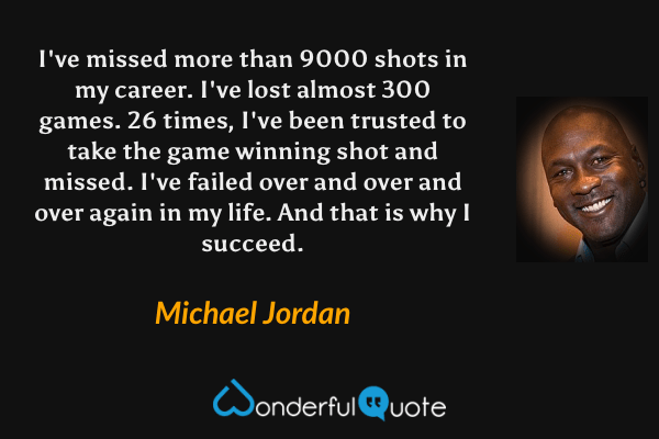 I've missed more than 9000 shots in my career. I've lost almost 300 games. 26 times, I've been trusted to take the game winning shot and missed. I've failed over and over and over again in my life. And that is why I succeed. - Michael Jordan quote.