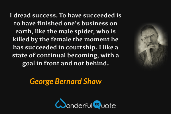 I dread success. To have succeeded is to have finished one's business on earth, like the male spider, who is killed by the female the moment he has succeeded in courtship. I like a state of continual becoming, with a goal in front and not behind. - George Bernard Shaw quote.