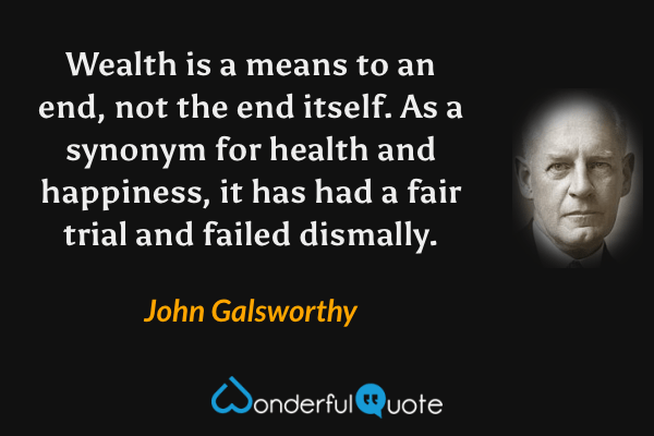 Wealth is a means to an end, not the end itself. As a synonym for health and happiness, it has had a fair trial and failed dismally. - John Galsworthy quote.