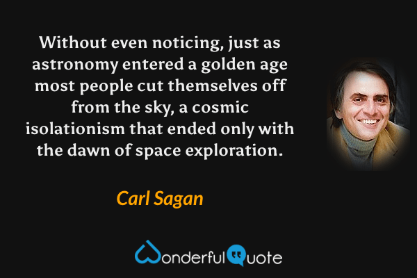 Without even noticing, just as astronomy entered a golden age most people cut themselves off from the sky, a cosmic isolationism that ended only with the dawn of space exploration. - Carl Sagan quote.