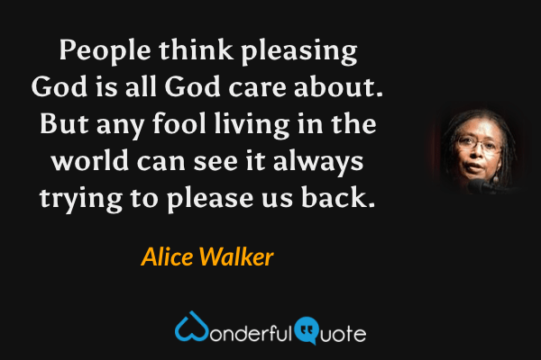 People think pleasing God is all God care about. But any fool living in the world can see it always trying to please us back. - Alice Walker quote.