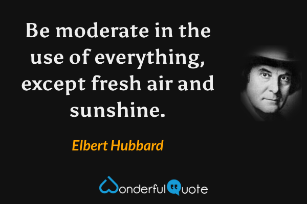 Be moderate in the use of everything, except fresh air and sunshine. - Elbert Hubbard quote.