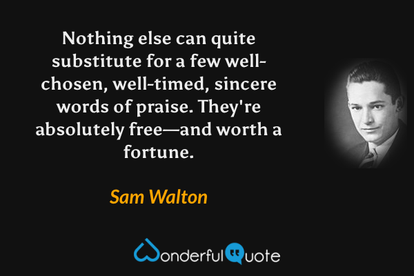 Nothing else can quite substitute for a few well-chosen, well-timed, sincere words of praise. They're absolutely free—and worth a fortune. - Sam Walton quote.