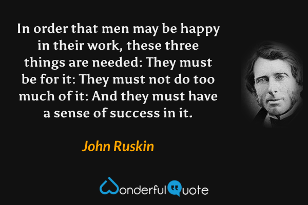 In order that men may be happy in their work, these three things are needed: They must be for it: They must not do too much of it: And they must have a sense of success in it. - John Ruskin quote.