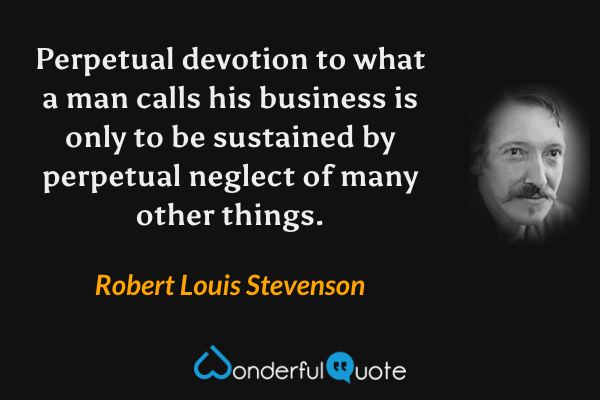 Perpetual devotion to what a man calls his business is only to be sustained by perpetual neglect of many other things. - Robert Louis Stevenson quote.