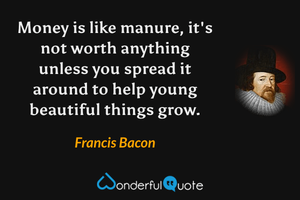 Money is like manure, it's not worth anything unless you spread it around to help young beautiful things grow. - Francis Bacon quote.