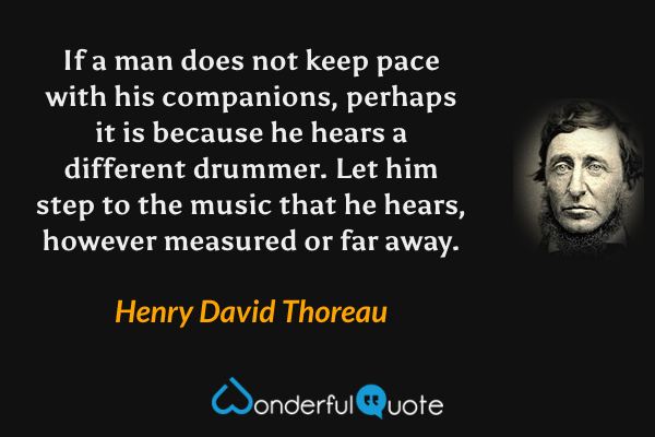 If a man does not keep pace with his companions, perhaps it is because he hears a different drummer. Let him step to the music that he hears, however measured or far away. - Henry David Thoreau quote.