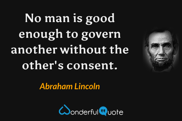 No man is good enough to govern another without the other's consent. - Abraham Lincoln quote.