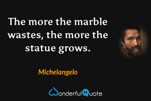 The more the marble wastes, the more the statue grows. - Michelangelo quote.