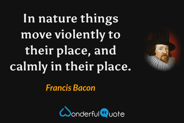 In nature things move violently to their place, and calmly in their place. - Francis Bacon quote.