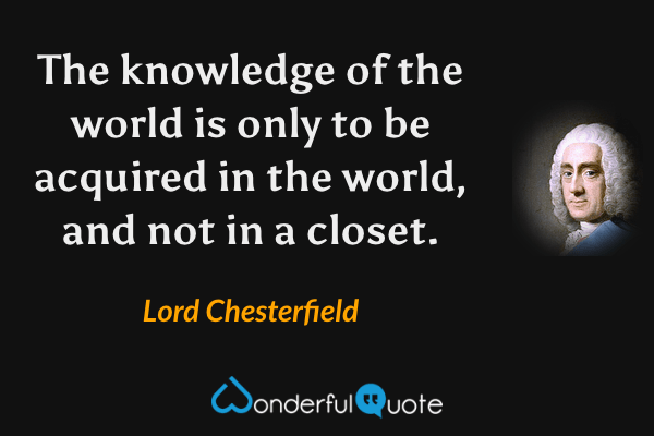The knowledge of the world is only to be acquired in the world, and not in a closet. - Lord Chesterfield quote.