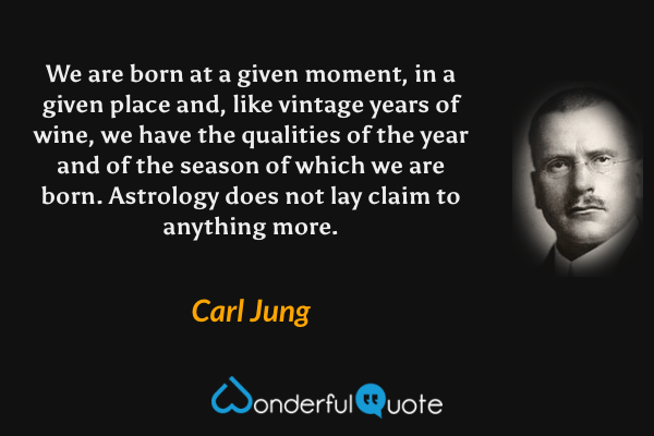 We are born at a given moment, in a given place and, like vintage years of wine, we have the qualities of the year and of the season of which we are born. Astrology does not lay claim to anything more. - Carl Jung quote.