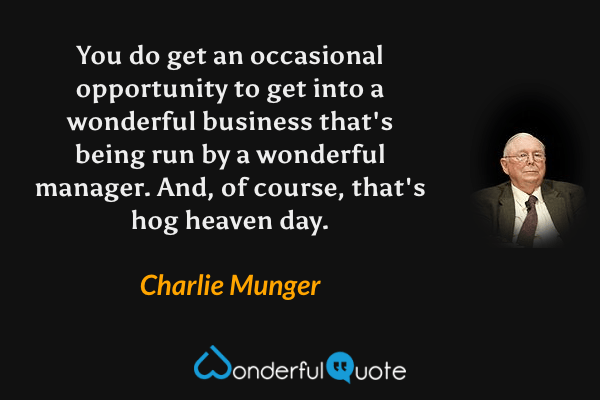 You do get an occasional opportunity to get into a wonderful business that's being run by a wonderful manager. And, of course, that's hog heaven day. - Charlie Munger quote.