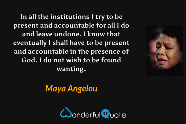In all the institutions I try to be present and accountable for all I do and leave undone. I know that eventually I shall have to be present and accountable in the presence of God. I do not wish to be found wanting. - Maya Angelou quote.