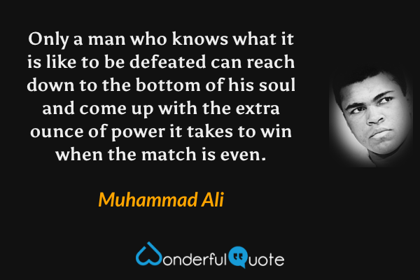 Only a man who knows what it is like to be defeated can reach down to the bottom of his soul and come up with the extra ounce of power it takes to win when the match is even. - Muhammad Ali quote.