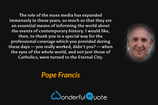 The role of the mass media has expanded immensely in these years, so much so that they are an essential means of informing the world about the events of contemporary history. I would like, then, to thank you in a special way for the professional coverage which you provided during these days — you really worked, didn't you? — when the eyes of the whole world, and not just those of Catholics, were turned to the Eternal City. - Pope Francis quote.