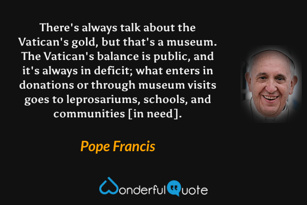 There's always talk about the Vatican's gold, but that's a museum. The Vatican's balance is public, and it's always in deficit; what enters in donations or through museum visits goes to leprosariums, schools, and communities [in need]. - Pope Francis quote.