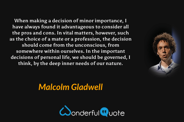 When making a decision of minor importance, I have always found it advantageous to consider all the pros and cons. In vital matters, however, such as the choice of a mate or a profession, the decision should come from the unconscious, from somewhere within ourselves. In the important decisions of personal life, we should be governed, I think, by the deep inner needs of our nature. - Malcolm Gladwell quote.