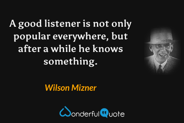 A good listener is not only popular everywhere, but after a while he knows something. - Wilson Mizner quote.
