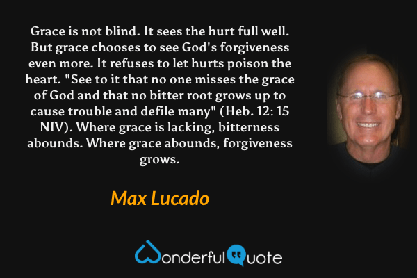 Grace is not blind. It sees the hurt full well. But grace chooses to see God's forgiveness even more. It refuses to let hurts poison the heart. "See to it that no one misses the grace of God and that no bitter root grows up to cause trouble and defile many" (Heb. 12: 15 NIV). Where grace is lacking, bitterness abounds. Where grace abounds, forgiveness grows. - Max Lucado quote.