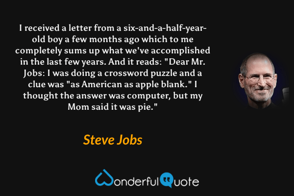 I received a letter from a six-and-a-half-year-old boy a few months ago which to me completely sums up what we've accomplished in the last few years. And it reads: "Dear Mr. Jobs: I was doing a crossword puzzle and a clue was "as American as apple blank." I thought the answer was computer, but my Mom said it was pie." - Steve Jobs quote.