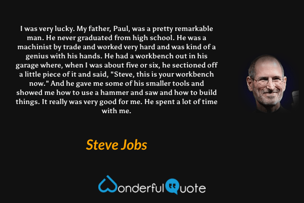 I was very lucky. My father, Paul, was a pretty remarkable man. He never graduated from high school. He was a machinist by trade and worked very hard and was kind of a genius with his hands. He had a workbench out in his garage where, when I was about five or six, he sectioned off a little piece of it and said, "Steve, this is your workbench now." And he gave me some of his smaller tools and showed me how to use a hammer and saw and how to build things. It really was very good for me. He spent a lot of time with me. - Steve Jobs quote.