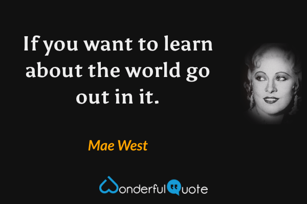 If you want to learn about the world go out in it. - Mae West quote.