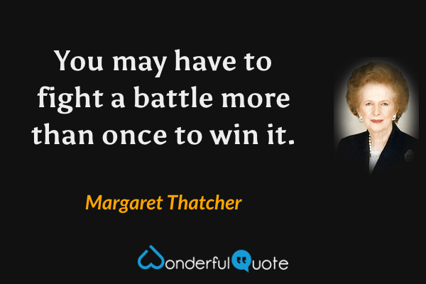 You may have to fight a battle more than once to win it. - Margaret Thatcher quote.