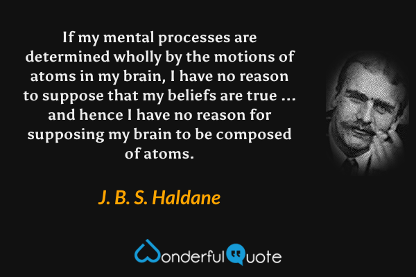 If my mental processes are determined wholly by the motions of atoms in my brain, I have no reason to suppose that my beliefs are true ... and hence I have no reason for supposing my brain to be composed of atoms. - J. B. S. Haldane quote.