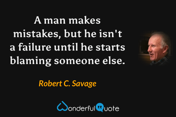 A man makes mistakes, but he isn't a failure until he starts blaming someone else. - Robert C. Savage quote.