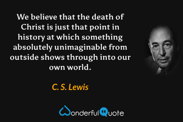 We believe that the death of Christ is just that point in history at which something absolutely unimaginable from outside shows through into our own world. - C. S. Lewis quote.