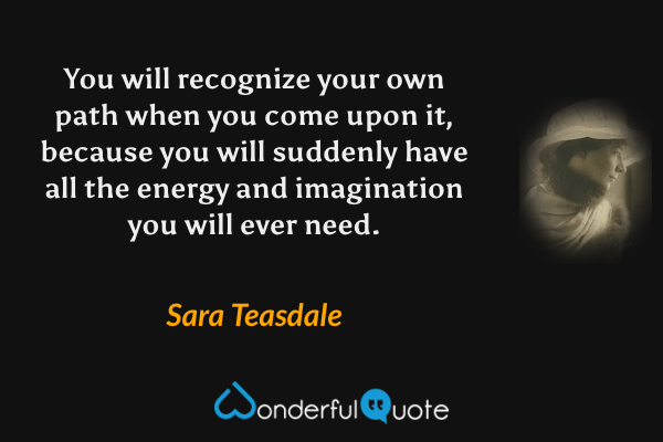 You will recognize your own path when you come upon it, because you will suddenly have all the energy and imagination you will ever need. - Sara Teasdale quote.