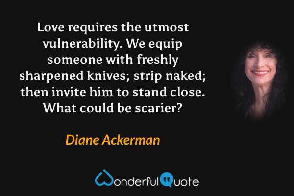 Love requires the utmost vulnerability. We equip someone with freshly sharpened knives; strip naked; then invite him to stand close. What could be scarier? - Diane Ackerman quote.
